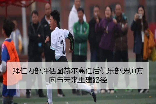 拜仁内部评估图赫尔离任后俱乐部选帅方向与未来重建路径