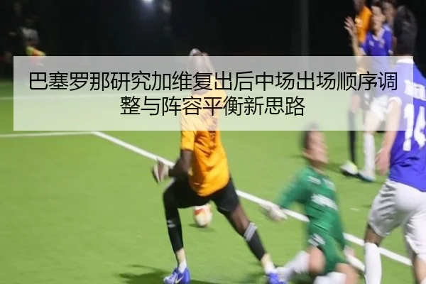 巴塞罗那研究加维复出后中场出场顺序调整与阵容平衡新思路