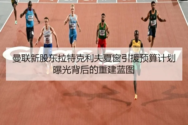 曼联新股东拉特克利夫夏窗引援预算计划曝光背后的重建蓝图