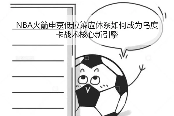 NBA火箭申京低位策应体系如何成为乌度卡战术核心新引擎