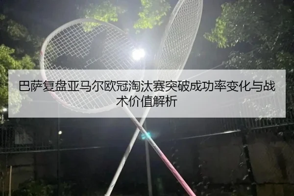 巴萨复盘亚马尔欧冠淘汰赛突破成功率变化与战术价值解析