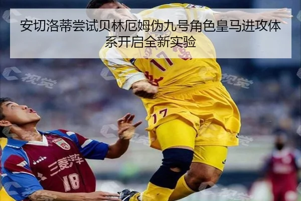 安切洛蒂尝试贝林厄姆伪九号角色皇马进攻体系开启全新实验