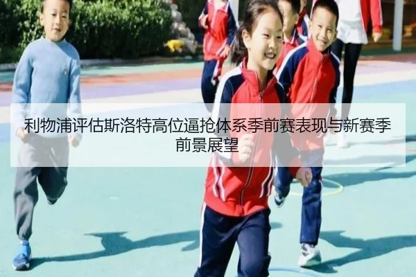 利物浦评估斯洛特高位逼抢体系季前赛表现与新赛季前景展望