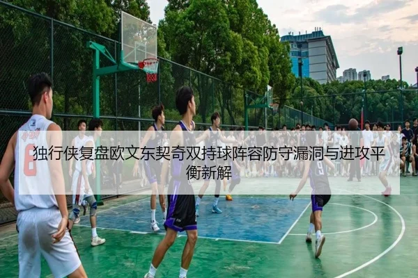 独行侠复盘欧文东契奇双持球阵容防守漏洞与进攻平衡新解