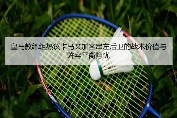 皇马教练组热议卡马文加客串左后卫的战术价值与阵容平衡隐忧