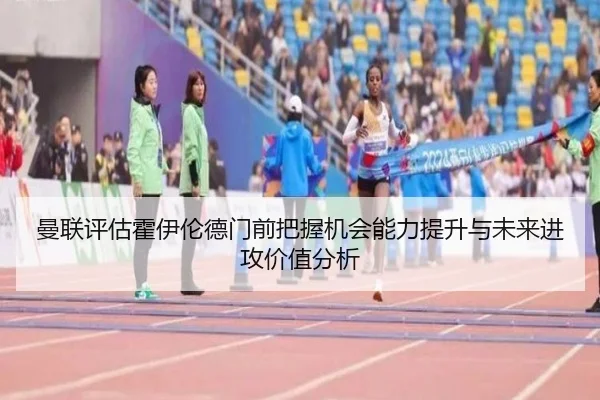曼联评估霍伊伦德门前把握机会能力提升与未来进攻价值分析