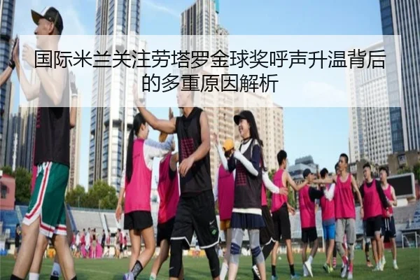 国际米兰关注劳塔罗金球奖呼声升温背后的多重原因解析