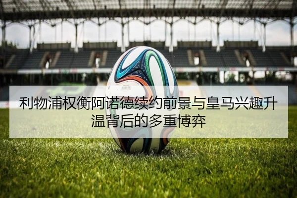 利物浦权衡阿诺德续约前景与皇马兴趣升温背后的多重博弈