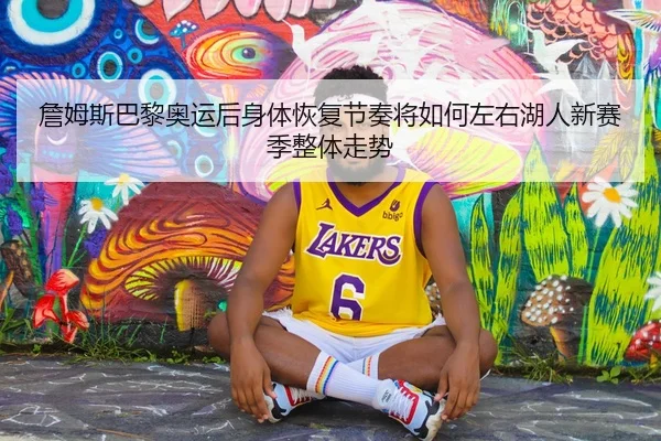 詹姆斯巴黎奥运后身体恢复节奏将如何左右湖人新赛季整体走势