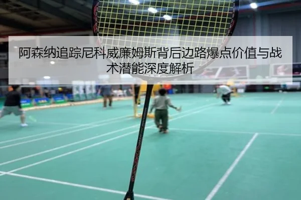 阿森纳追踪尼科威廉姆斯背后边路爆点价值与战术潜能深度解析