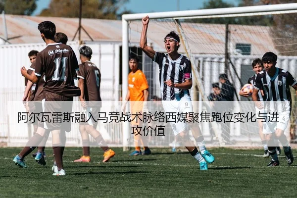 阿尔瓦雷斯融入马竞战术脉络西媒聚焦跑位变化与进攻价值