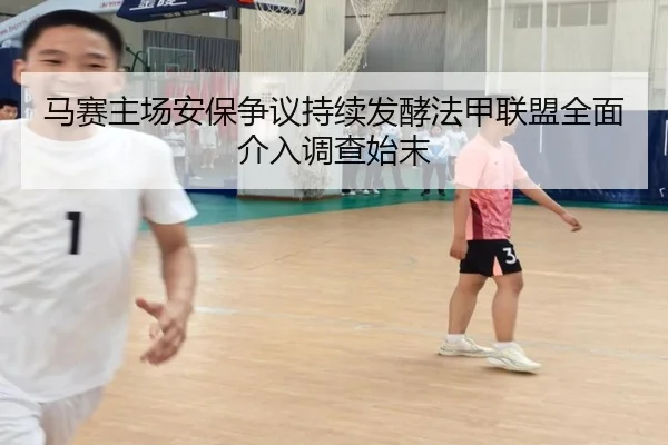 马赛主场安保争议持续发酵法甲联盟全面介入调查始末